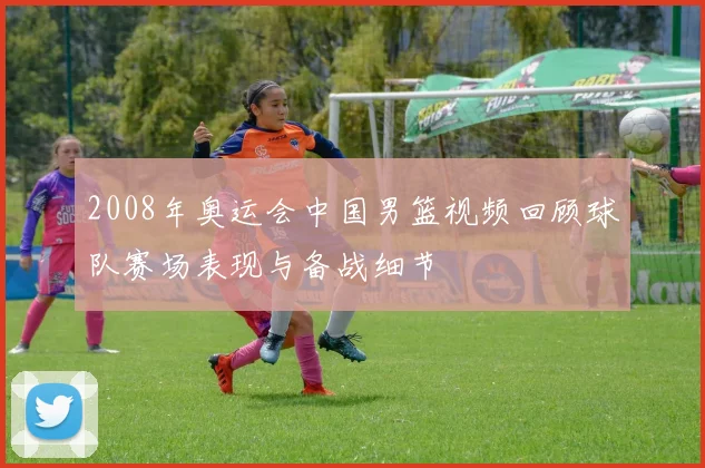 2008年奥运会中国男篮视频回顾球队赛场表现与备战细节