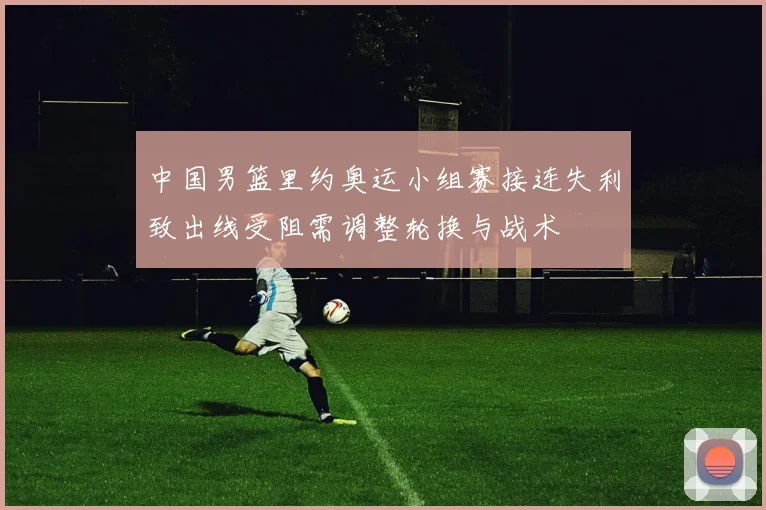 中国男篮里约奥运小组赛接连失利致出线受阻需调整轮换与战术