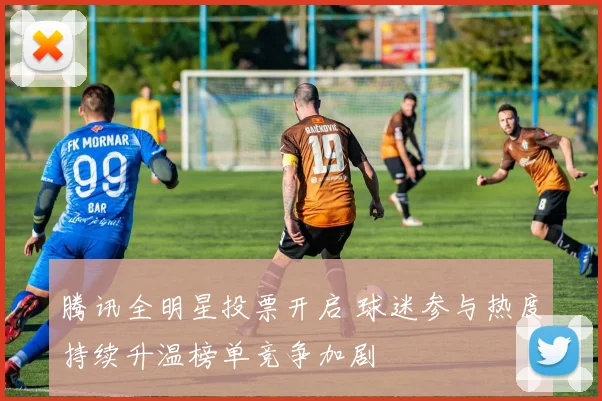 腾讯全明星投票开启 球迷参与热度持续升温榜单竞争加剧