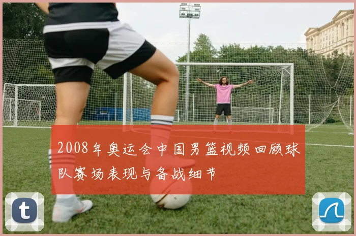 2008年奥运会中国男篮视频回顾球队赛场表现与备战细节
