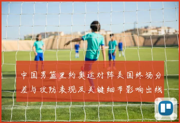 中国男篮里约奥运对阵美国终场分差与攻防表现及关键细节影响出线