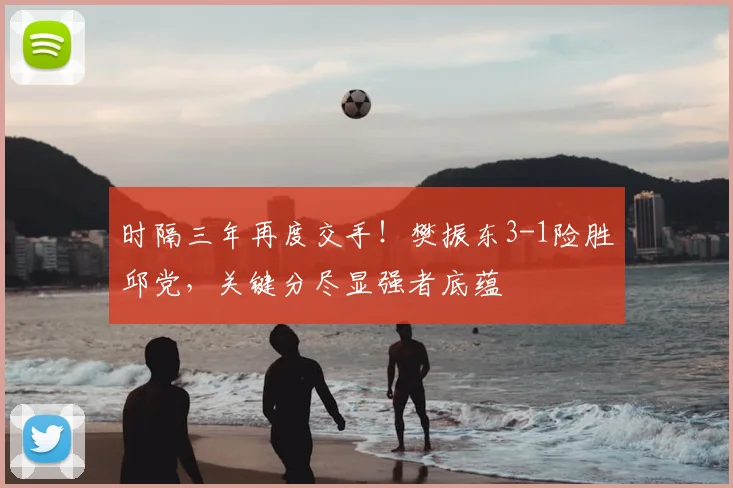 时隔三年再度交手！樊振东3-1险胜邱党，关键分尽显强者底蕴