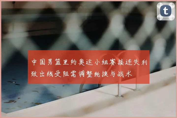 中国男篮里约奥运小组赛接连失利致出线受阻需调整轮换与战术