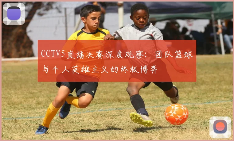 CCTV5直播决赛深度观察:团队篮球与个人英雄主义的终极博弈