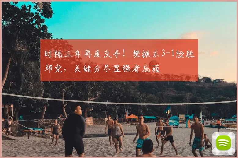 时隔三年再度交手！樊振东3-1险胜邱党，关键分尽显强者底蕴