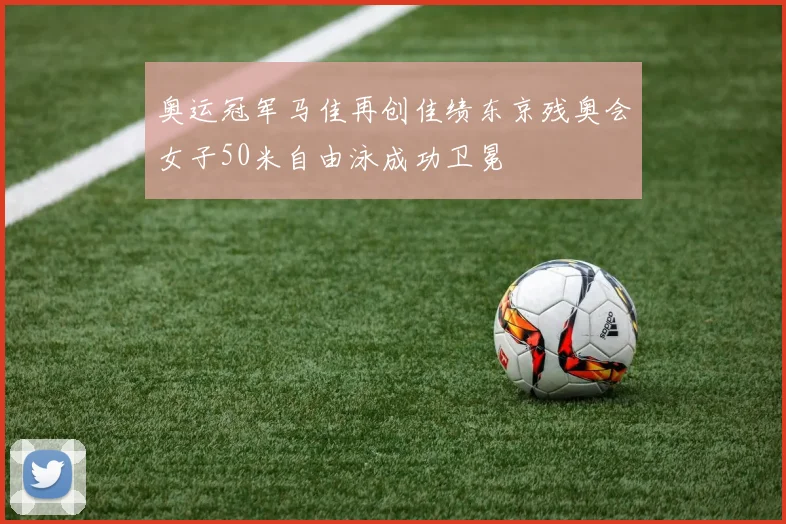 奥运冠军马佳再创佳绩东京残奥会女子50米自由泳成功卫冕