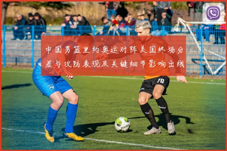 中国男篮里约奥运对阵美国终场分差与攻防表现及关键细节影响出线