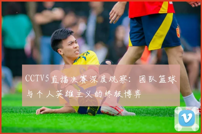 CCTV5直播决赛深度观察:团队篮球与个人英雄主义的终极博弈