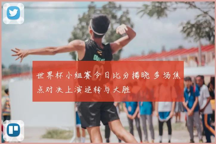 世界杯小组赛今日比分揭晓 多场焦点对决上演逆转与大胜