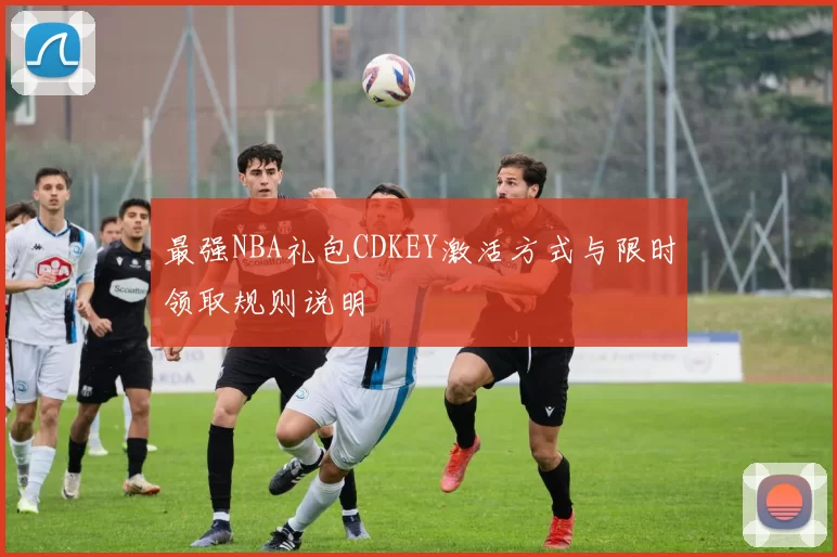 最强NBA礼包CDKEY激活方式与限时领取规则说明