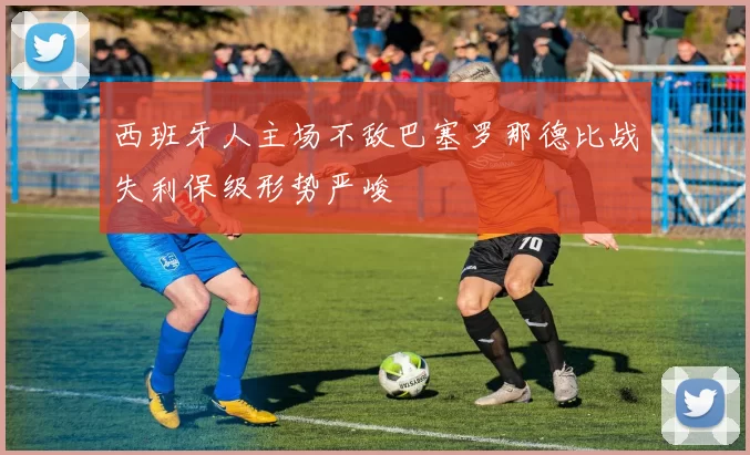 西班牙人主场不敌巴塞罗那德比战失利保级形势严峻