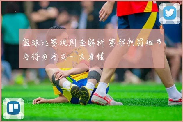 篮球比赛规则全解析 赛程判罚细节与得分方式一文看懂