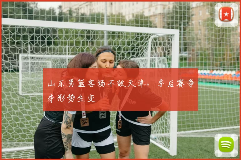 山东男篮客场不敌天津，季后赛争夺形势生变