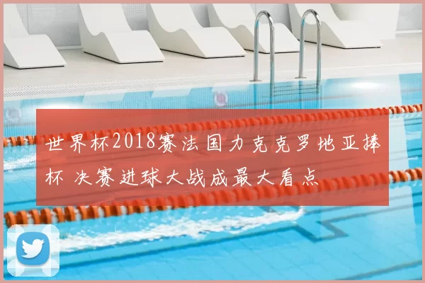 世界杯2018赛法国力克克罗地亚捧杯 决赛进球大战成最大看点