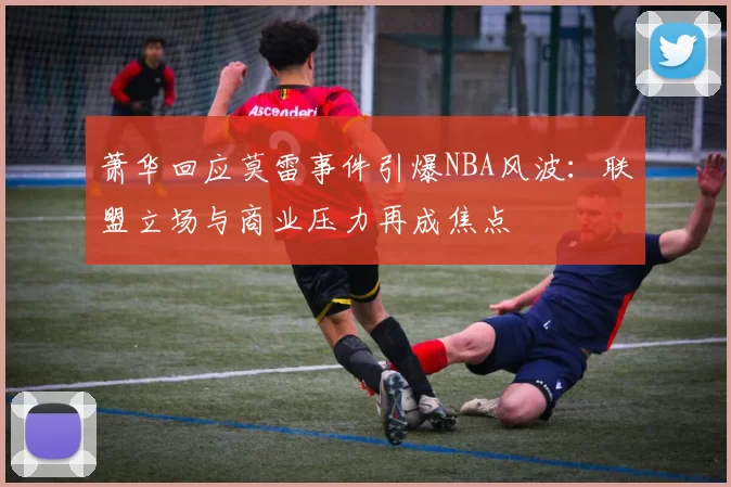 萧华回应莫雷事件引爆NBA风波：联盟立场与商业压力再成焦点