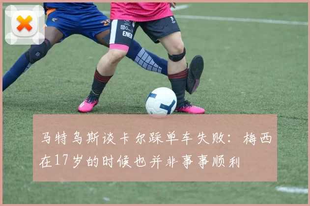 马特乌斯谈卡尔踩单车失败：梅西在17岁的时候也并非事事顺利