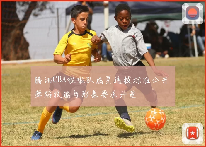 腾讯CBA啦啦队成员选拔标准公开 舞蹈技能与形象要求并重