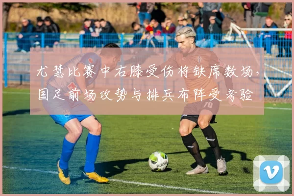 尤慧比赛中右膝受伤将缺席数场，国足前场攻势与排兵布阵受考验