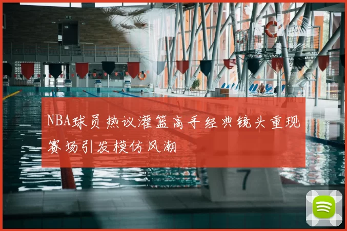 NBA球员热议灌篮高手经典镜头重现赛场引发模仿风潮