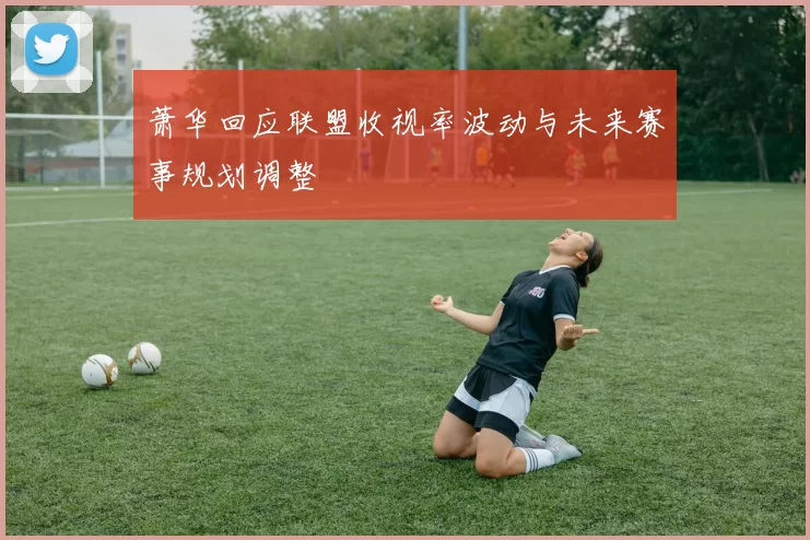 萧华回应联盟收视率波动与未来赛事规划调整