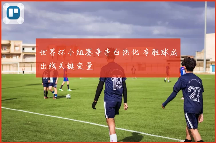 世界杯小组赛争夺白热化 净胜球成出线关键变量