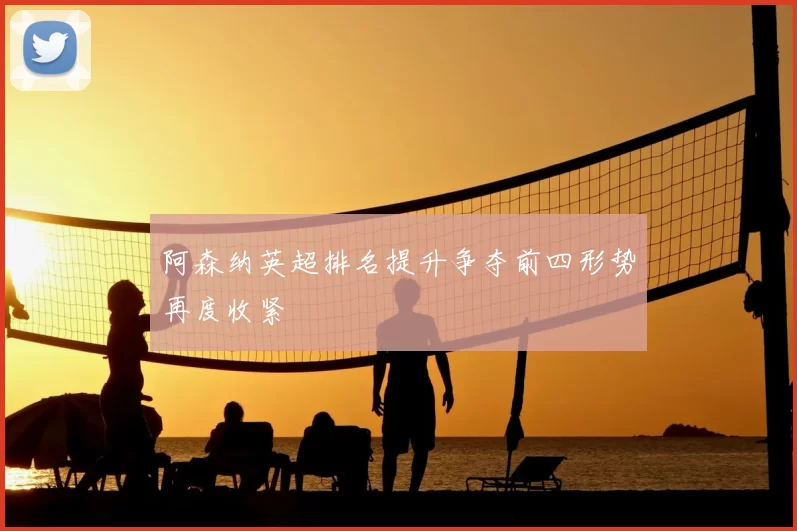 阿森纳英超排名提升争夺前四形势再度收紧