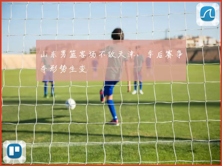 山东男篮客场不敌天津，季后赛争夺形势生变