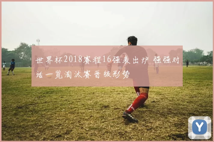 世界杯2018赛程16强表出炉 强强对话一览淘汰赛晋级形势
