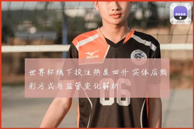 世界杯线下投注热度回升 实体店购彩方式与监管变化解析