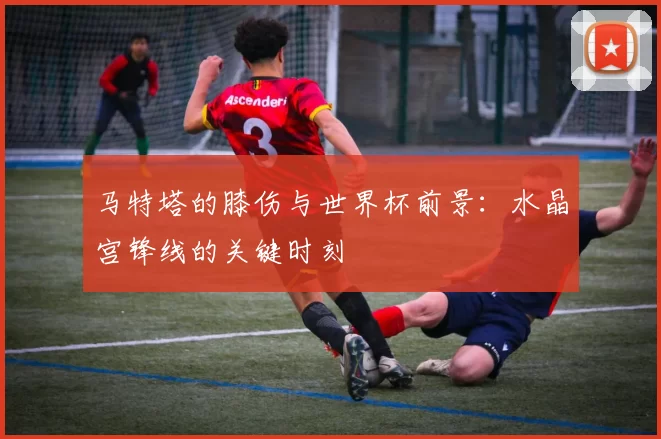 马特塔的膝伤与世界杯前景：水晶宫锋线的关键时刻