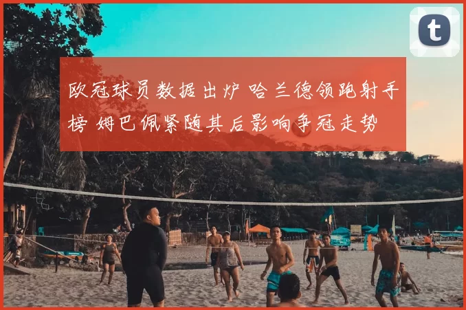 欧冠球员数据出炉 哈兰德领跑射手榜 姆巴佩紧随其后影响争冠走势