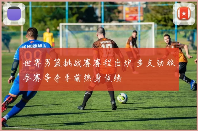 世界男篮挑战赛赛程出炉 多支劲旅参赛争夺季前热身佳绩