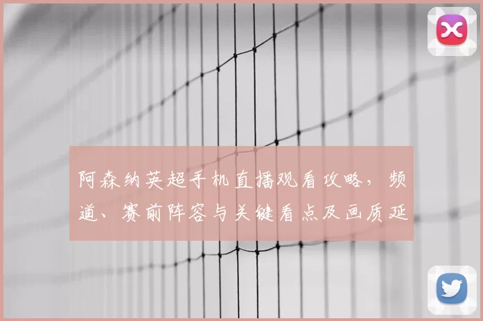 阿森纳英超手机直播观看攻略，频道、赛前阵容与关键看点及画质延迟提示