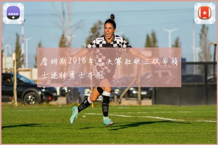 詹姆斯2016年总决赛狂砍三双率骑士逆转勇士夺冠