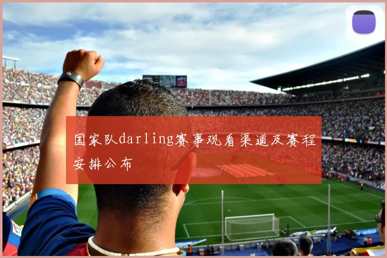 国家队darling赛事观看渠道及赛程安排公布