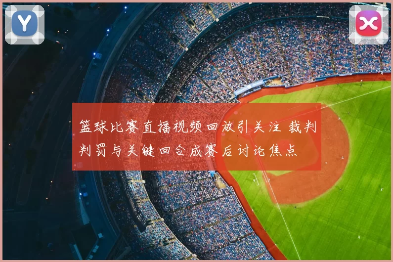 篮球比赛直播视频回放引关注 裁判判罚与关键回合成赛后讨论焦点