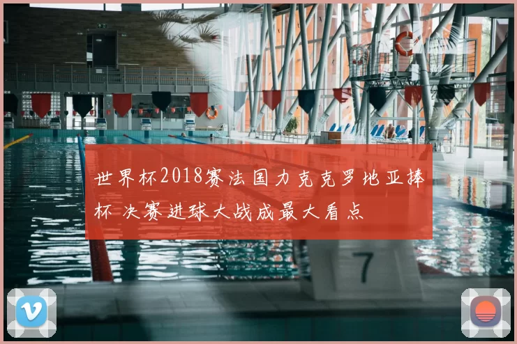 世界杯2018赛法国力克克罗地亚捧杯 决赛进球大战成最大看点