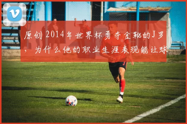 原创 2014年世界杯勇夺金靴的J罗，为什么他的职业生涯表现能让球迷们留下深刻印象？
