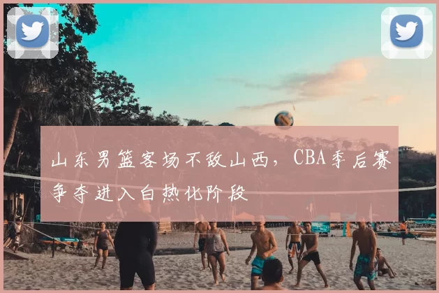 山东男篮客场不敌山西，CBA季后赛争夺进入白热化阶段