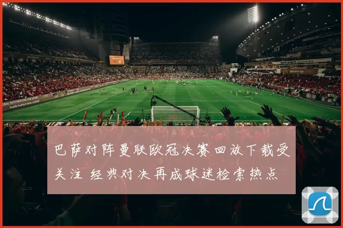 巴萨对阵曼联欧冠决赛回放下载受关注 经典对决再成球迷检索热点