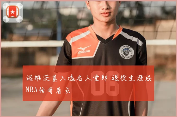 诺维茨基入选名人堂即 退役生涯成NBA传奇看点