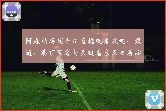 阿森纳英超手机直播观看攻略，频道、赛前阵容与关键看点及画质延迟提示