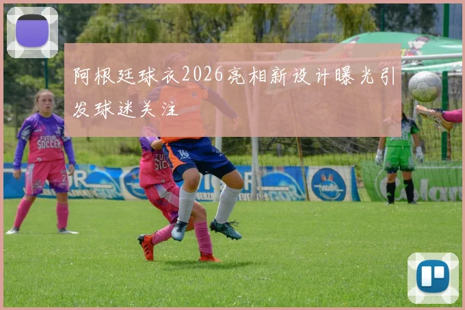 阿根廷球衣2026亮相新设计曝光引发球迷关注