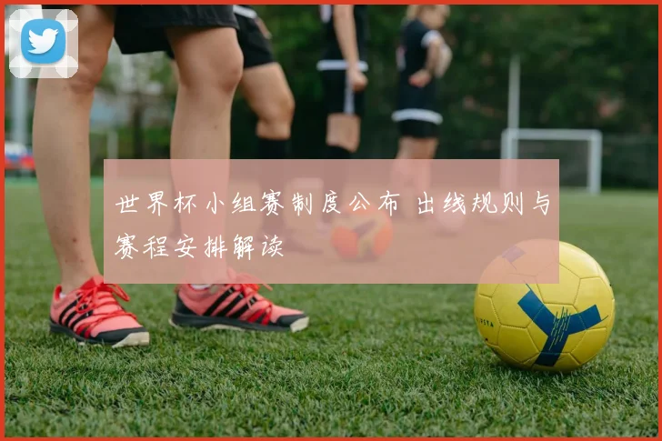 世界杯小组赛制度公布 出线规则与赛程安排解读